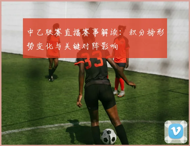 中乙联赛直播赛事解读：积分榜形势变化与关键对阵影响