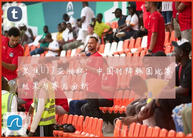 聚焦U17亚洲杯：中国对阵韩国比赛结果与赛后分析