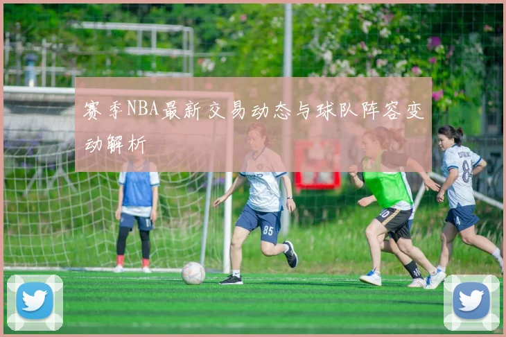 赛季NBA最新交易动态与球队阵容变动解析