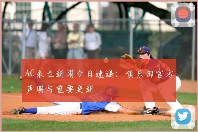 AC米兰新闻今日速递：俱乐部官方声明与重要更新