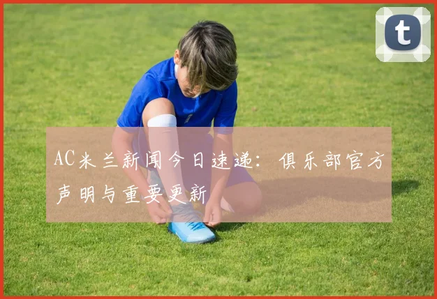 AC米兰新闻今日速递：俱乐部官方声明与重要更新