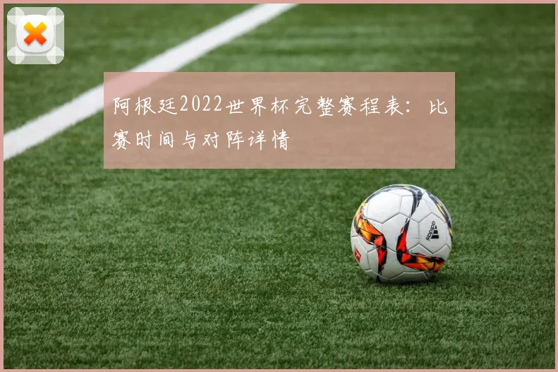 阿根廷2022世界杯完整赛程表:比赛时间与对阵详情