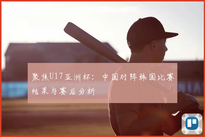 聚焦U17亚洲杯：中国对阵韩国比赛结果与赛后分析