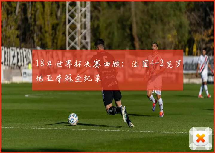 18年世界杯决赛回顾：法国4-2克罗地亚夺冠全纪录