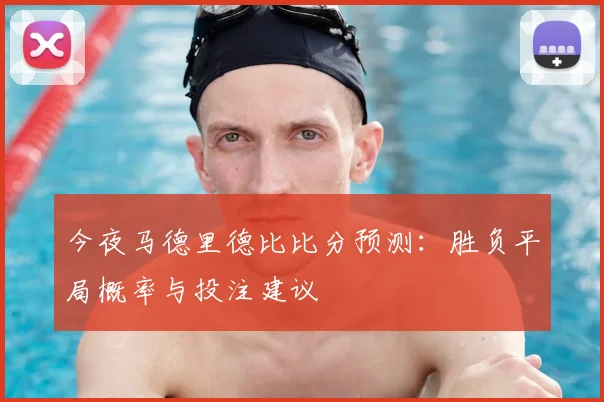 今夜马德里德比比分预测：胜负平局概率与投注建议