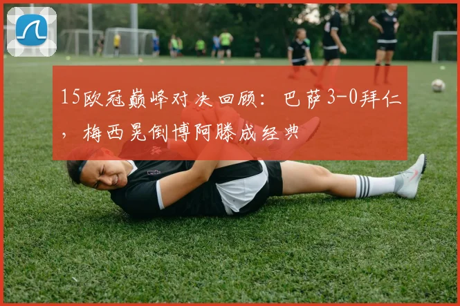 15欧冠巅峰对决回顾：巴萨3-0拜仁，梅西晃倒博阿滕成经典