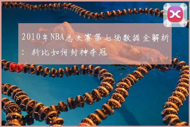 2010年NBA总决赛第七场数据全解析：科比如何封神夺冠