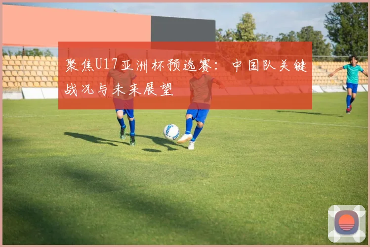聚焦U17亚洲杯预选赛：中国队关键战况与未来展望